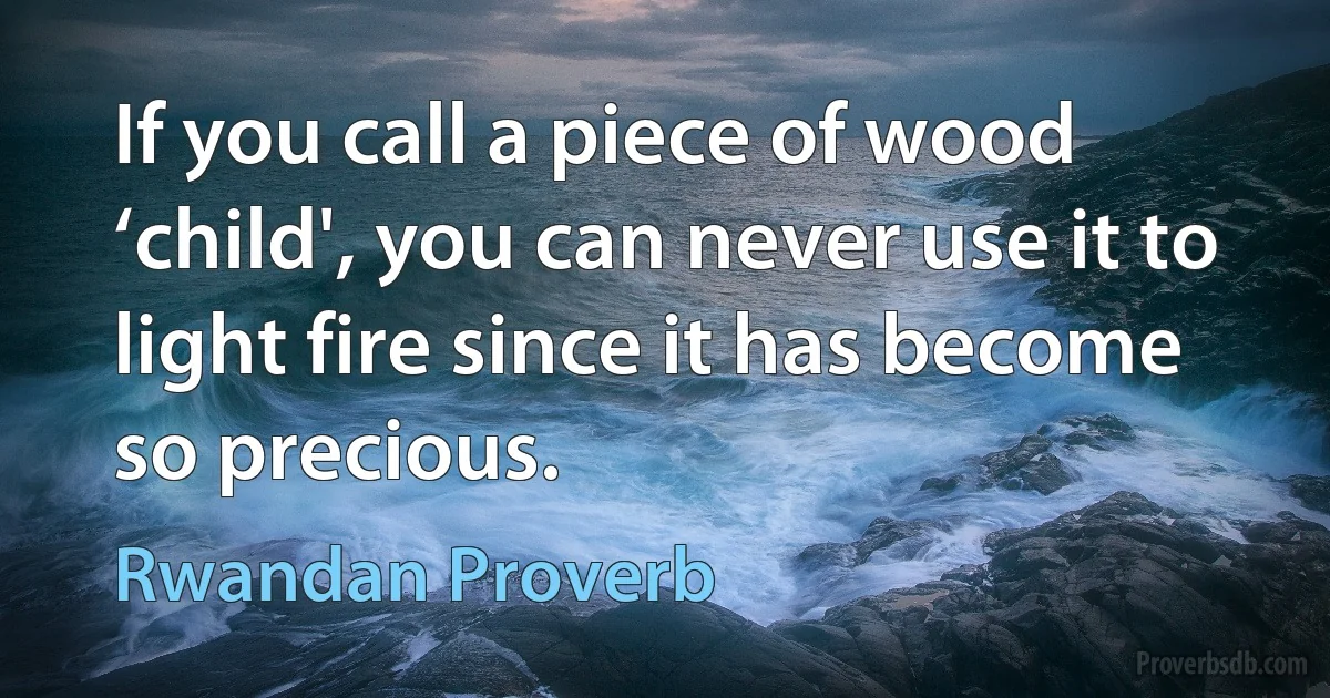 If you call a piece of wood ‘child', you can never use it to light fire since it has become so precious. (Rwandan Proverb)