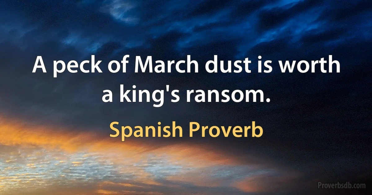 A peck of March dust is worth a king's ransom. (Spanish Proverb)