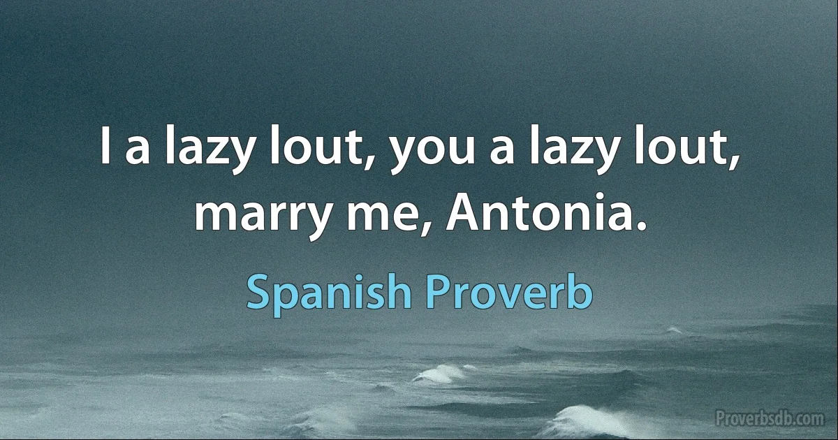 I a lazy lout, you a lazy lout, marry me, Antonia. (Spanish Proverb)