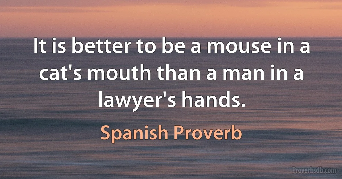 It is better to be a mouse in a cat's mouth than a man in a lawyer's hands. (Spanish Proverb)