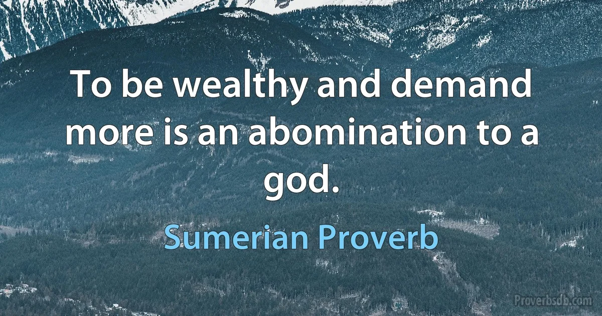 To be wealthy and demand more is an abomination to a god. (Sumerian Proverb)