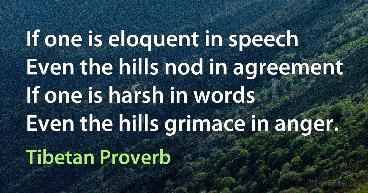 If one is eloquent in speech
Even the hills nod in agreement
If one is harsh in words
Even the hills grimace in anger. (Tibetan Proverb)