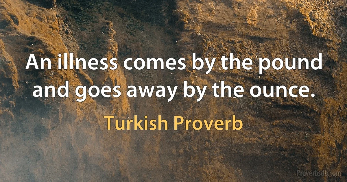 An illness comes by the pound and goes away by the ounce. (Turkish Proverb)