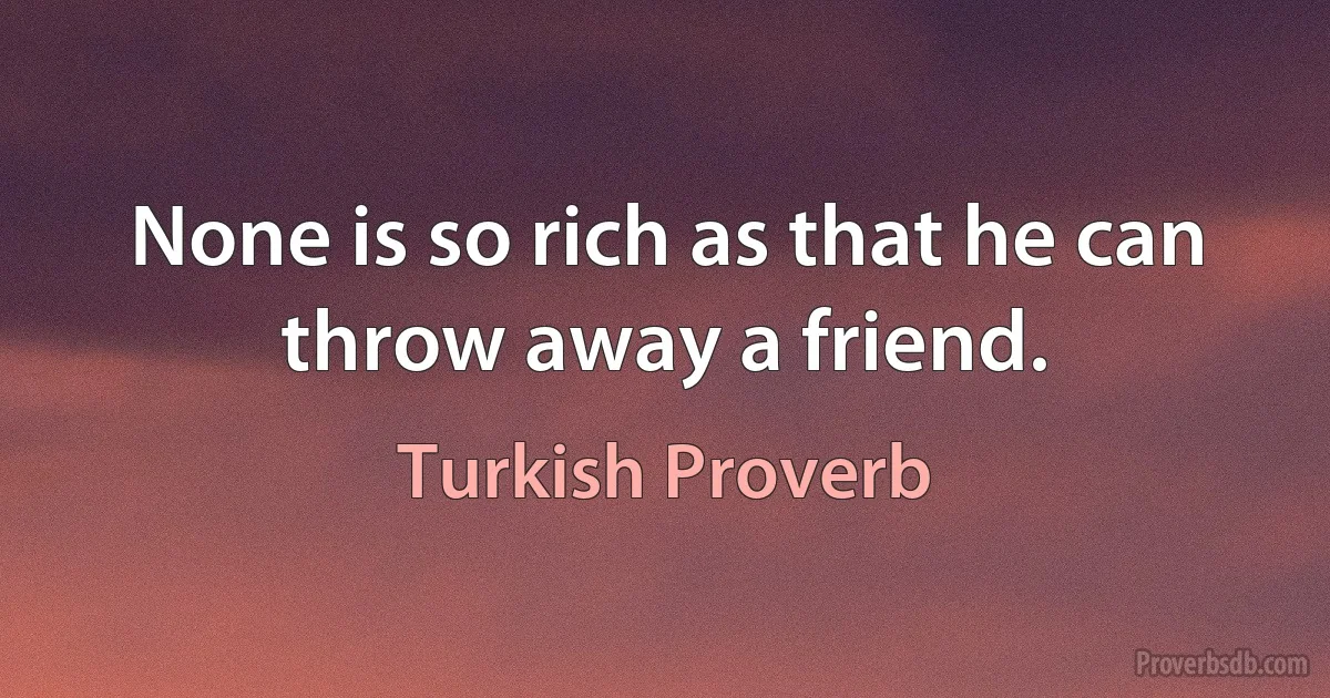 None is so rich as that he can throw away a friend. (Turkish Proverb)