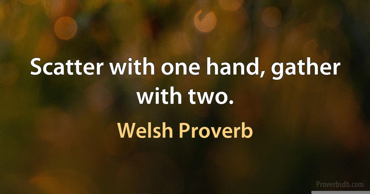 Scatter with one hand, gather with two. (Welsh Proverb)