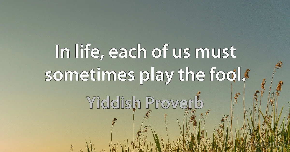 In life, each of us must sometimes play the fool. (Yiddish Proverb)