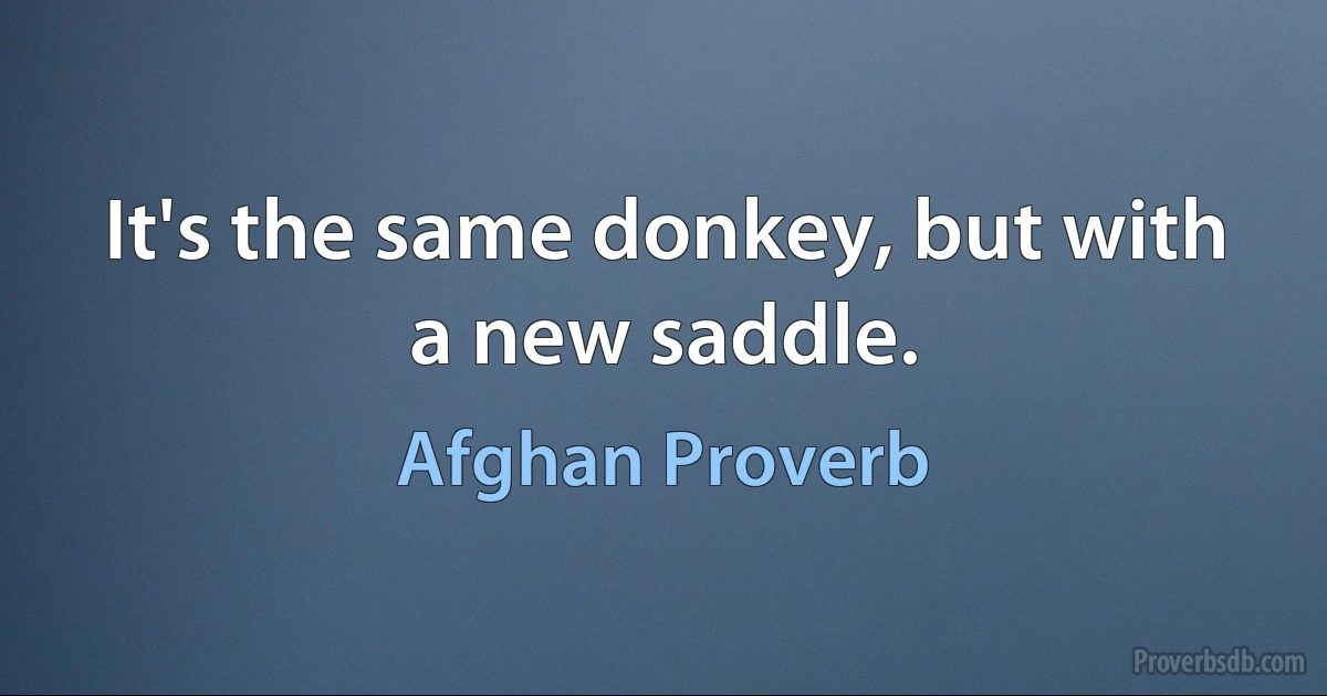 It's the same donkey, but with a new saddle. (Afghan Proverb)