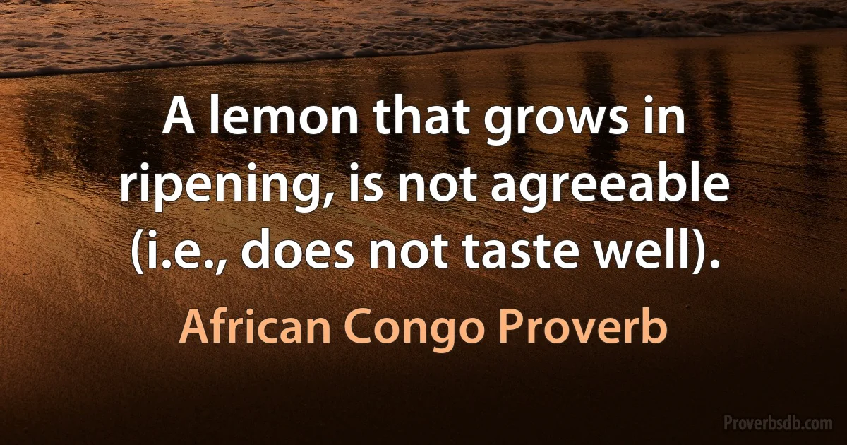 A lemon that grows in ripening, is not agreeable (i.e., does not taste well). (African Congo Proverb)