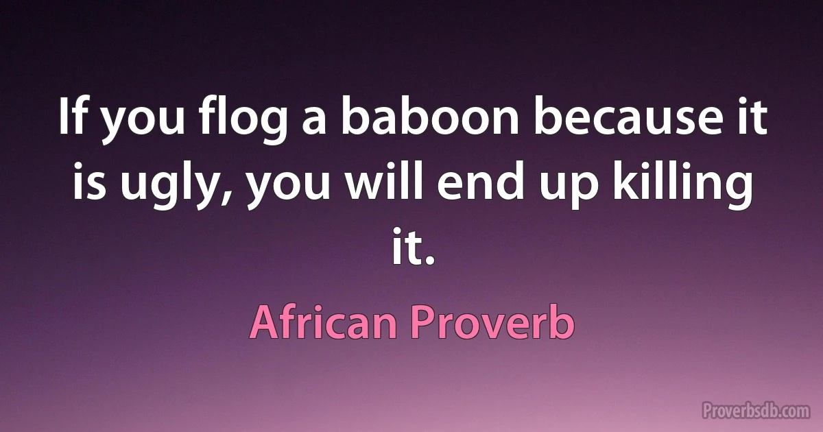 If you flog a baboon because it is ugly, you will end up killing it. (African Proverb)