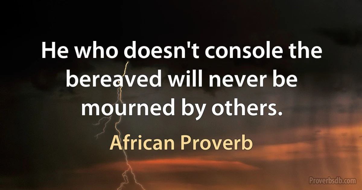 He who doesn't console the bereaved will never be mourned by others. (African Proverb)