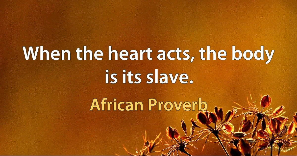 When the heart acts, the body is its slave. (African Proverb)