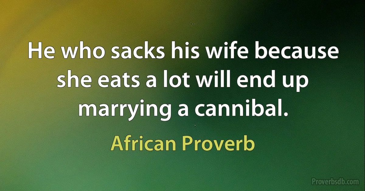 He who sacks his wife because she eats a lot will end up marrying a cannibal. (African Proverb)