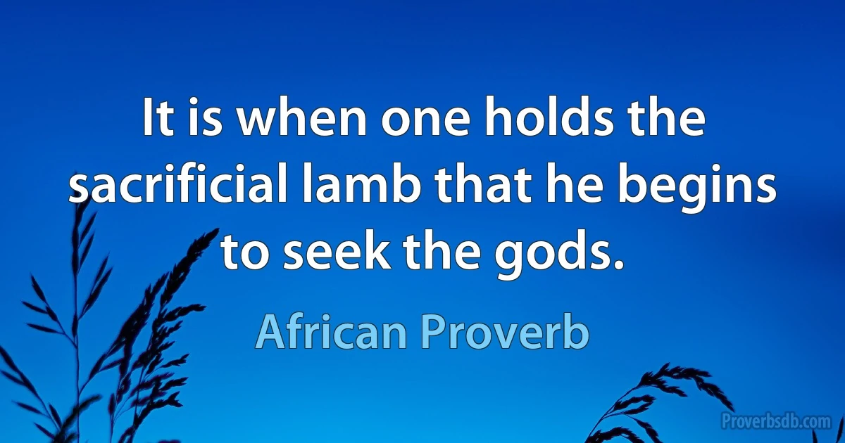 It is when one holds the sacrificial lamb that he begins to seek the gods. (African Proverb)