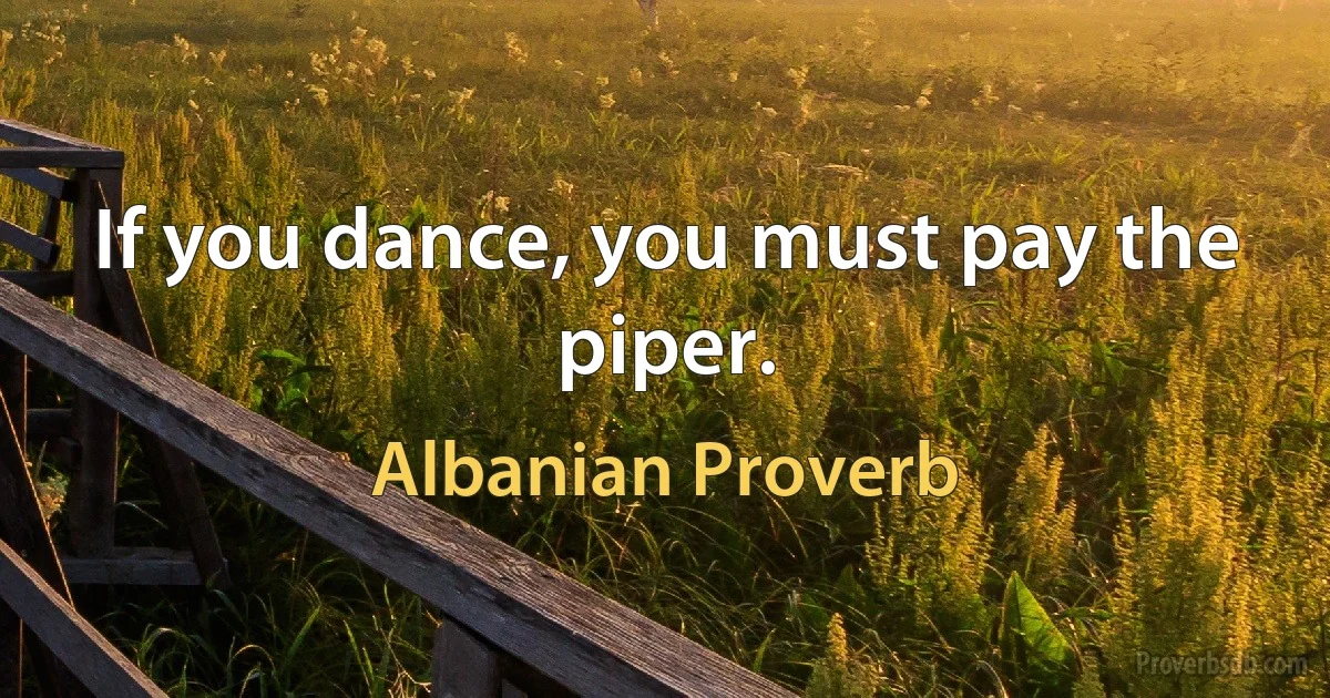 If you dance, you must pay the piper. (Albanian Proverb)