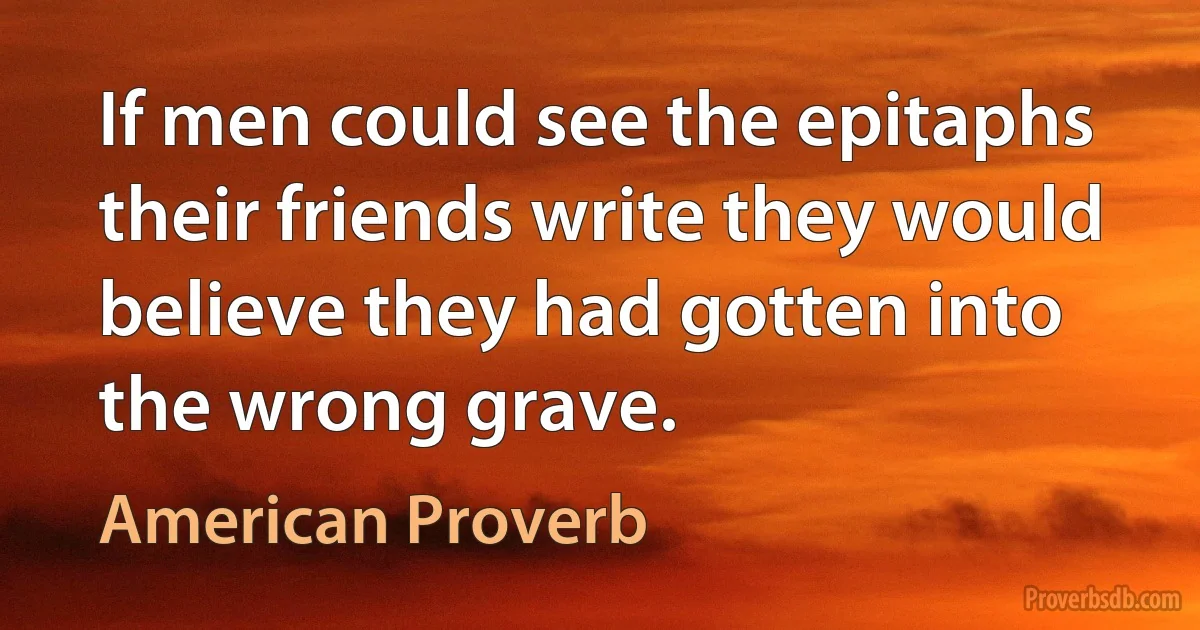 If men could see the epitaphs their friends write they would believe they had gotten into the wrong grave. (American Proverb)