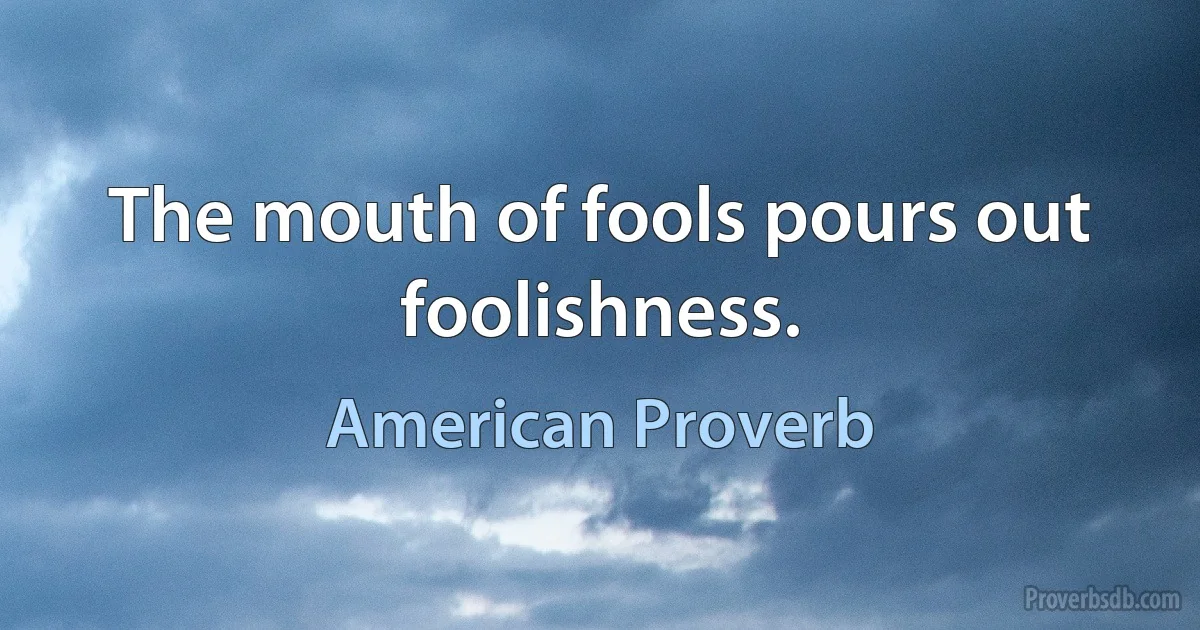 The mouth of fools pours out foolishness. (American Proverb)