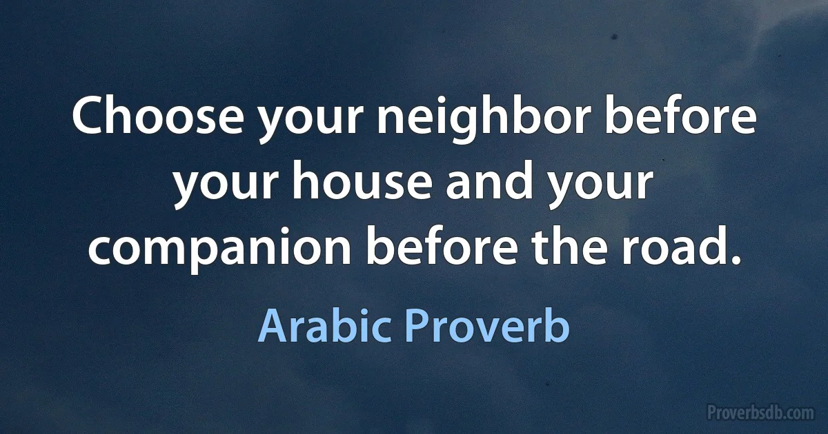 Choose your neighbor before your house and your companion before the road. (Arabic Proverb)