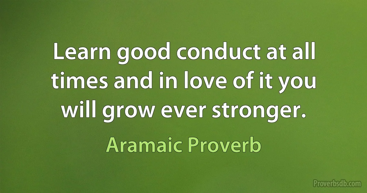 Learn good conduct at all times and in love of it you will grow ever stronger. (Aramaic Proverb)