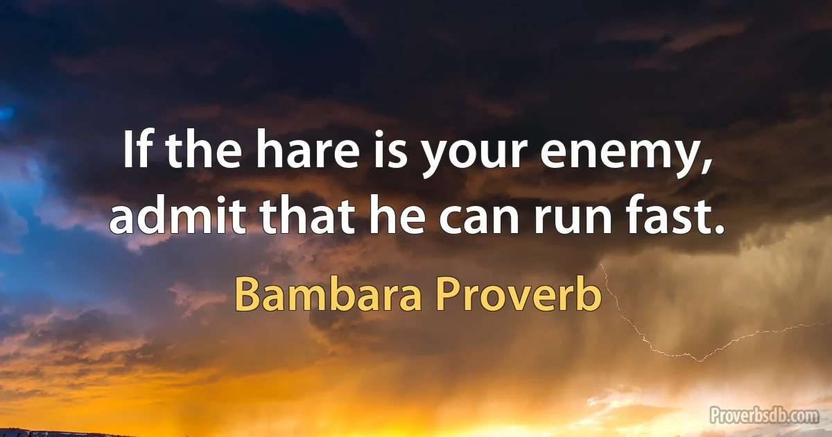 If the hare is your enemy, admit that he can run fast. (Bambara Proverb)