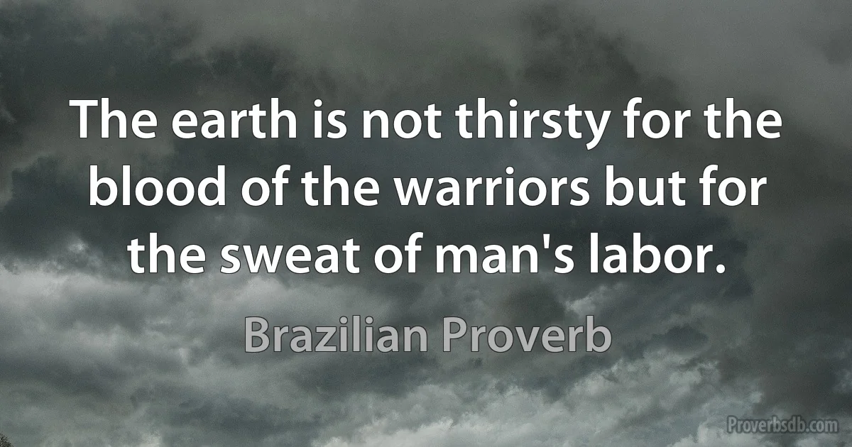 The earth is not thirsty for the blood of the warriors but for the sweat of man's labor. (Brazilian Proverb)