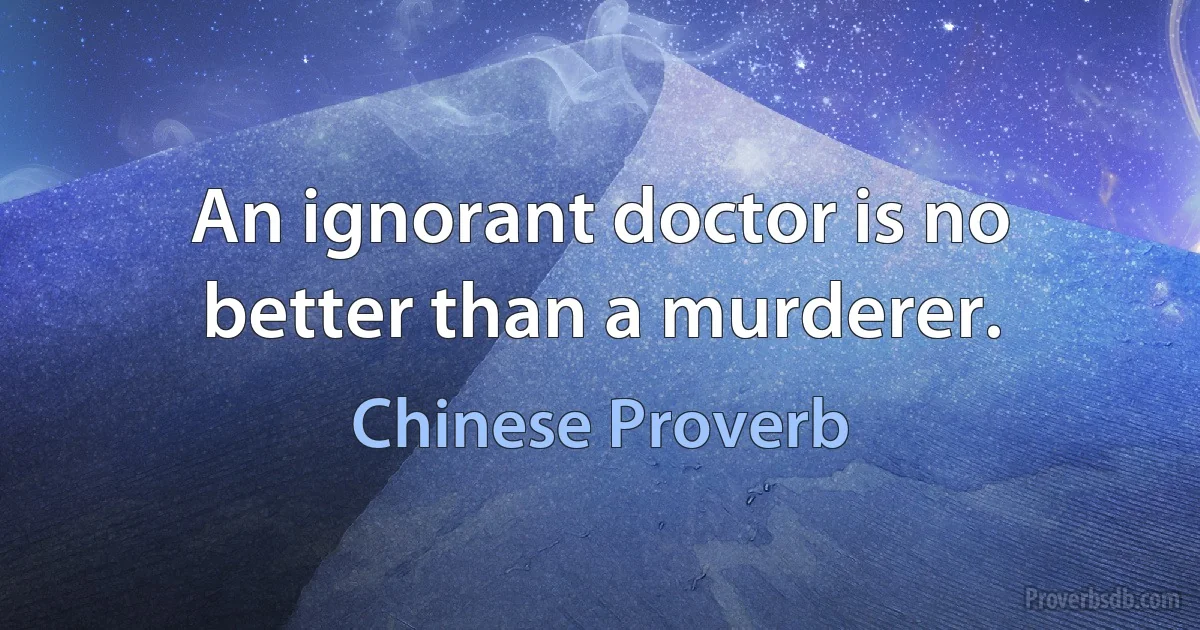 An ignorant doctor is no better than a murderer. (Chinese Proverb)