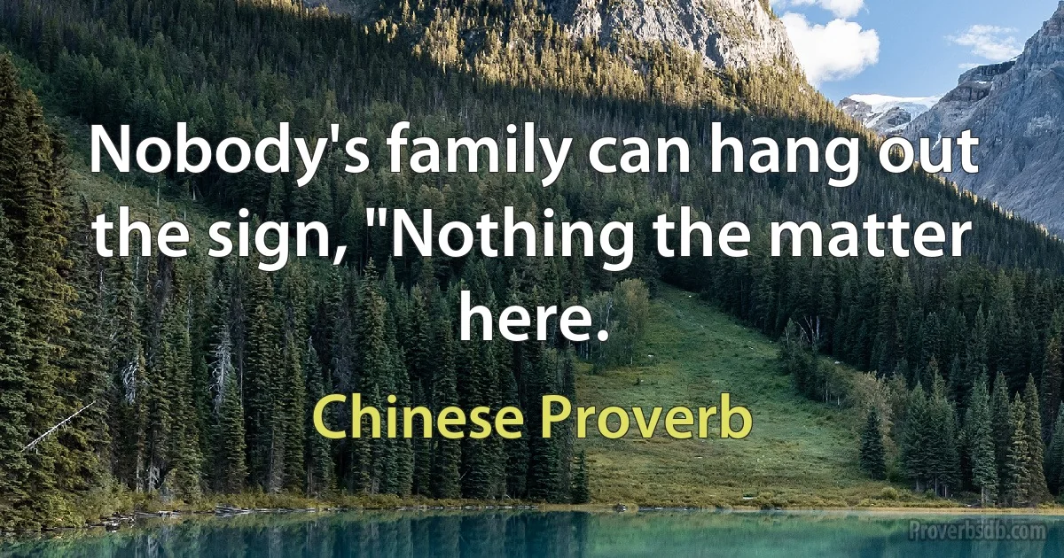 Nobody's family can hang out the sign, "Nothing the matter here. (Chinese Proverb)