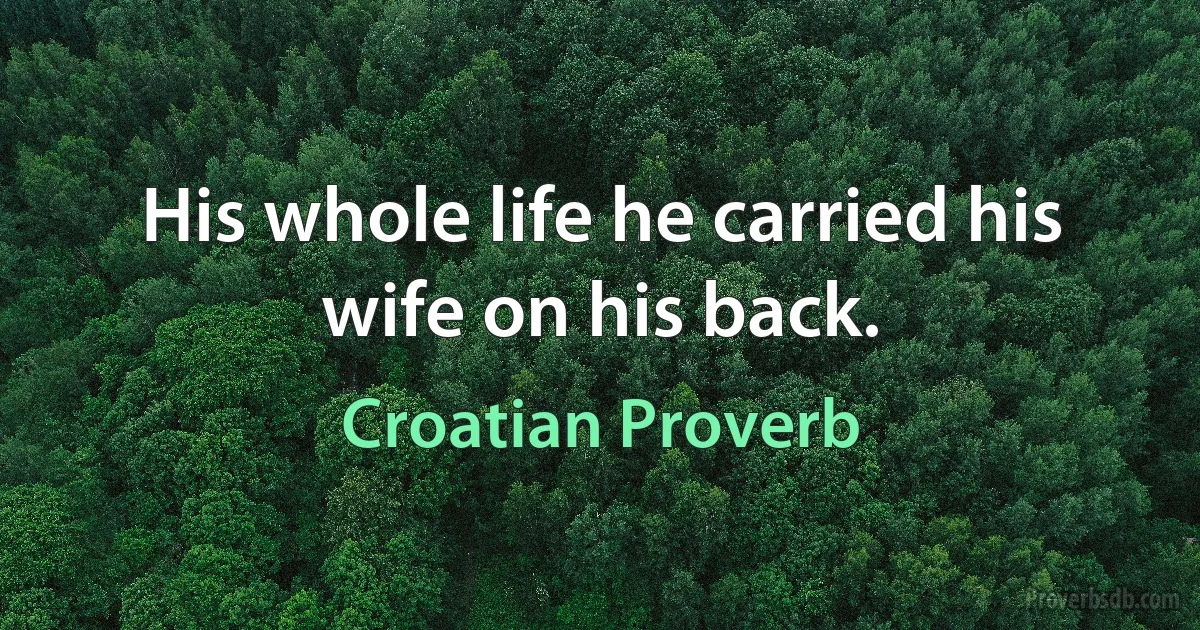 His whole life he carried his wife on his back. (Croatian Proverb)