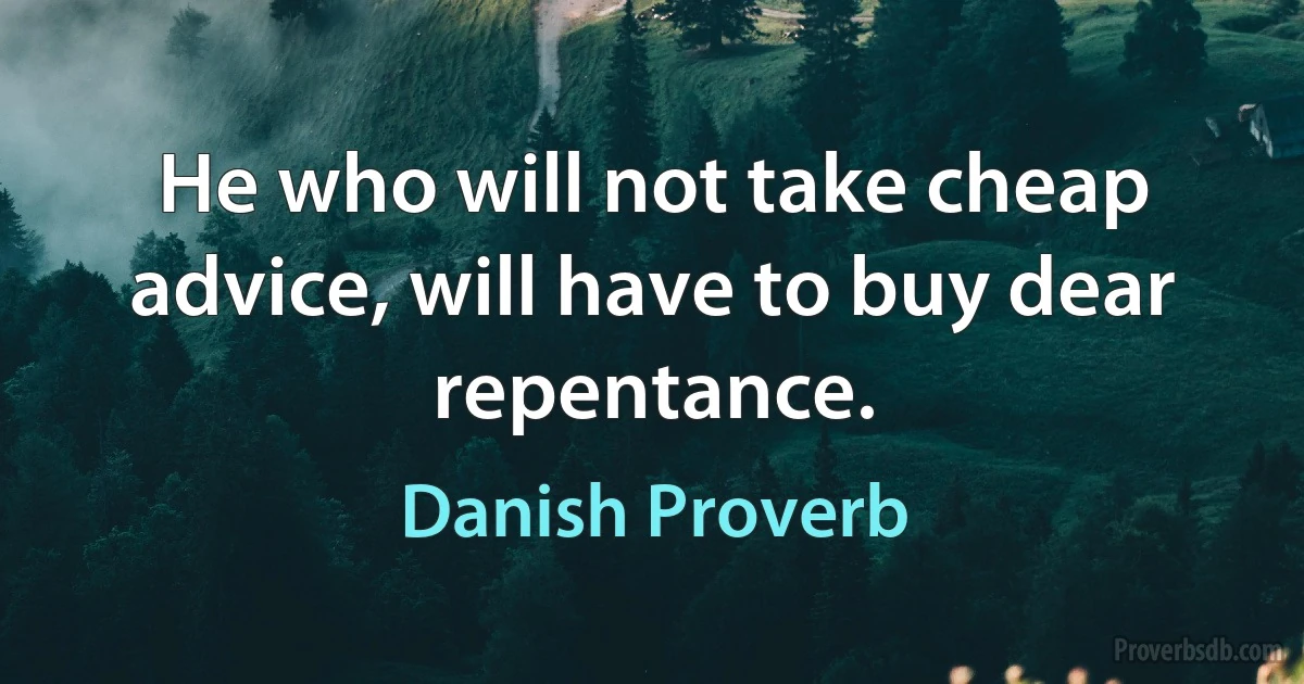 He who will not take cheap advice, will have to buy dear repentance. (Danish Proverb)