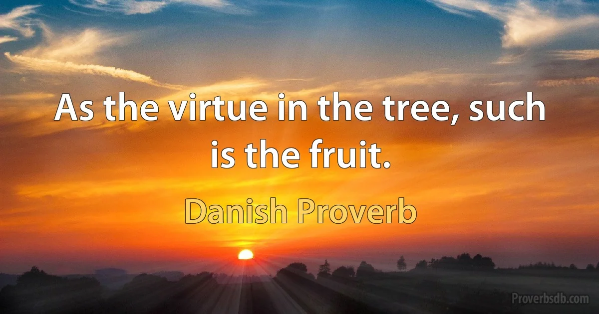 As the virtue in the tree, such is the fruit. (Danish Proverb)