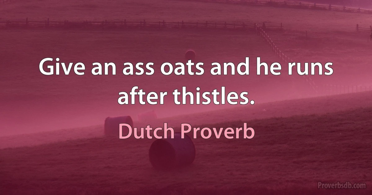 Give an ass oats and he runs after thistles. (Dutch Proverb)