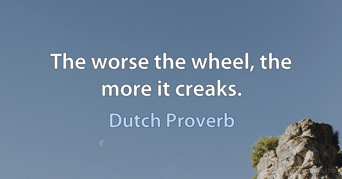 The worse the wheel, the more it creaks. (Dutch Proverb)