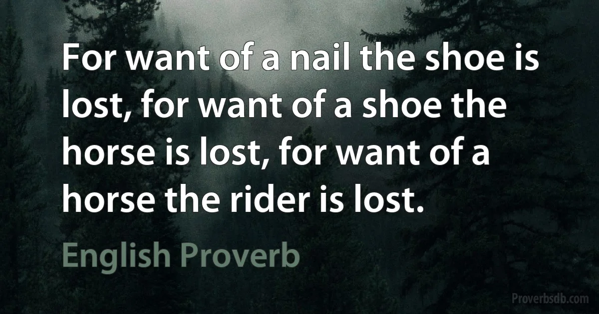 For want of a nail the shoe is lost, for want of a shoe the horse is lost, for want of a horse the rider is lost. (English Proverb)