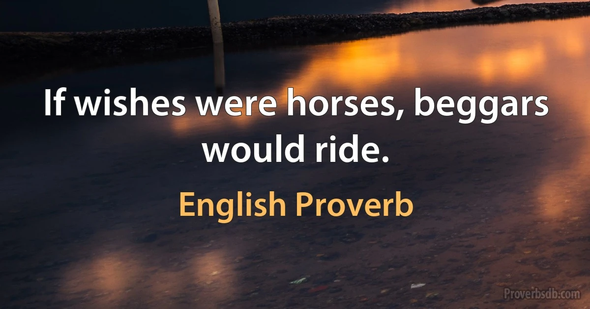 If wishes were horses, beggars would ride. (English Proverb)