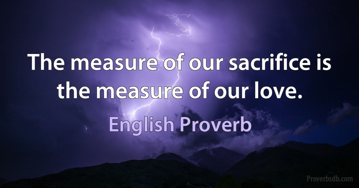 The measure of our sacrifice is the measure of our love. (English Proverb)