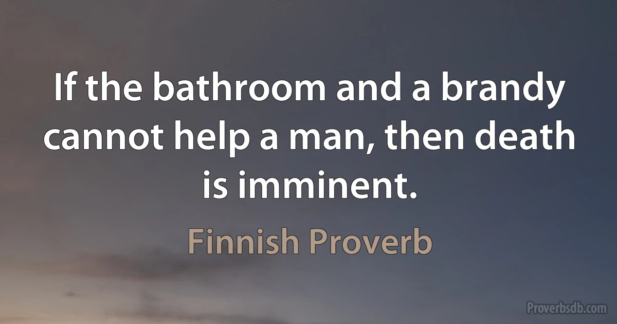 If the bathroom and a brandy cannot help a man, then death is imminent. (Finnish Proverb)