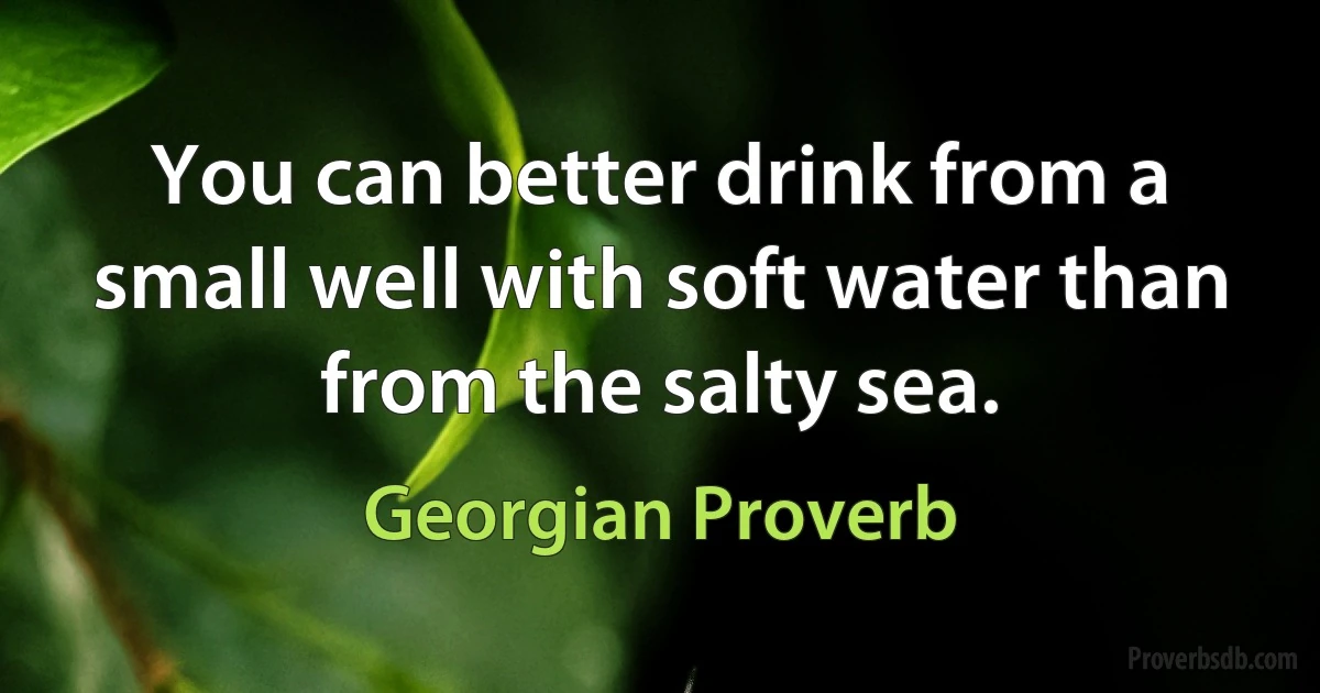 You can better drink from a small well with soft water than from the salty sea. (Georgian Proverb)