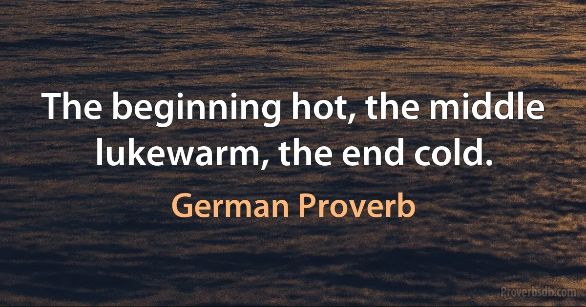 The beginning hot, the middle lukewarm, the end cold. (German Proverb)