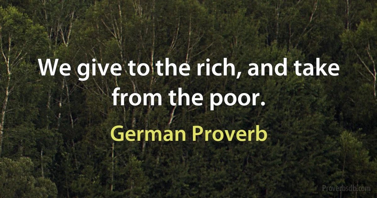 We give to the rich, and take from the poor. (German Proverb)