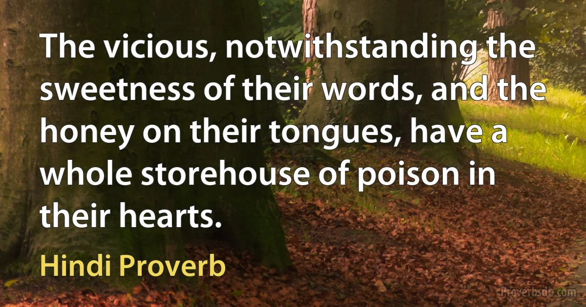 The vicious, notwithstanding the sweetness of their words, and the honey on their tongues, have a whole storehouse of poison in their hearts. (Hindi Proverb)