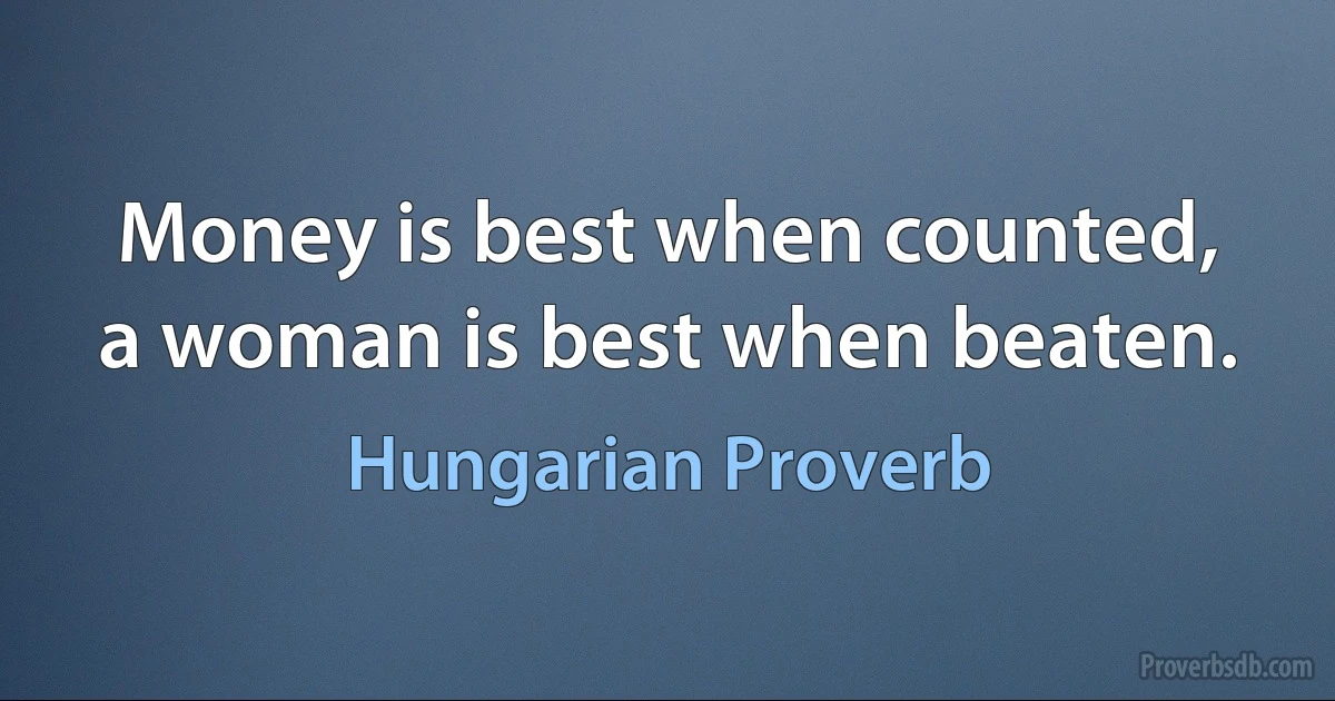 Money is best when counted, a woman is best when beaten. (Hungarian Proverb)