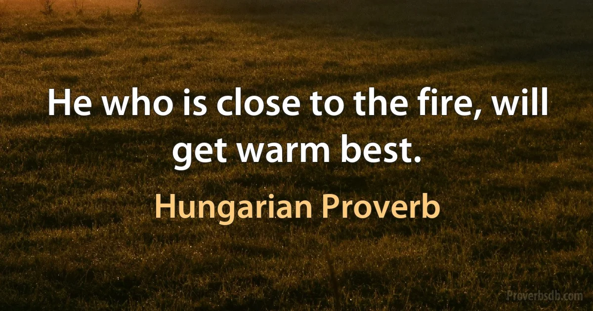 He who is close to the fire, will get warm best. (Hungarian Proverb)