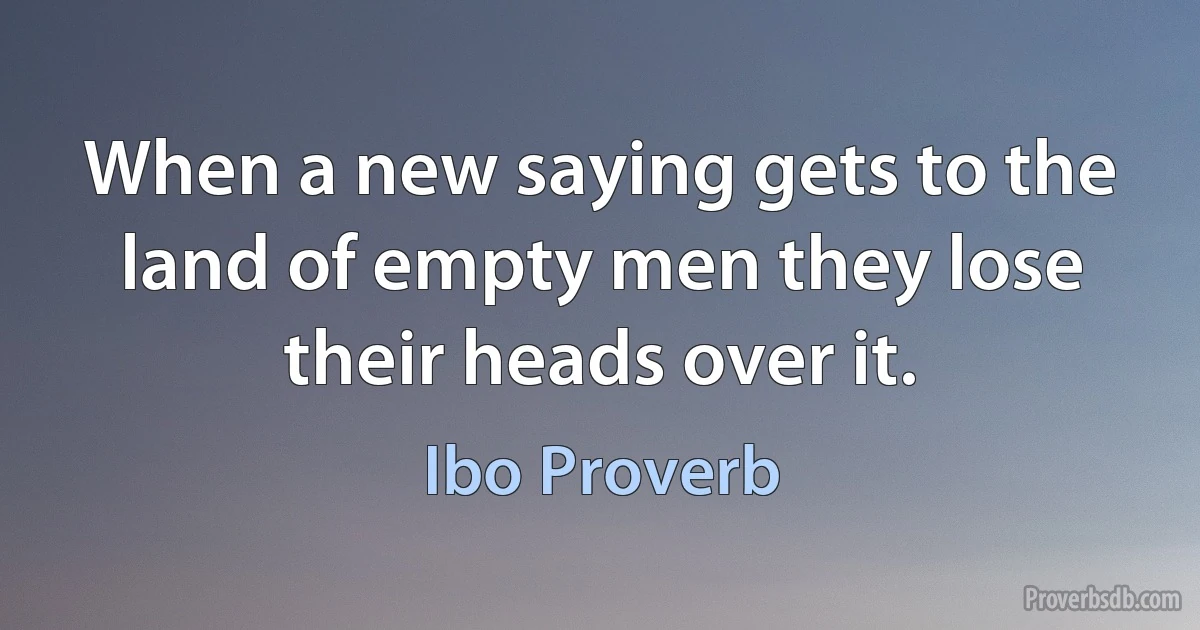 When a new saying gets to the land of empty men they lose their heads over it. (Ibo Proverb)