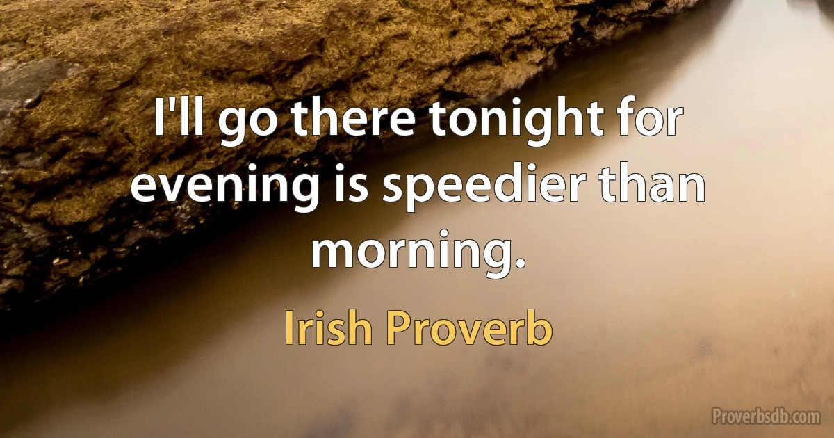 I'll go there tonight for evening is speedier than morning. (Irish Proverb)