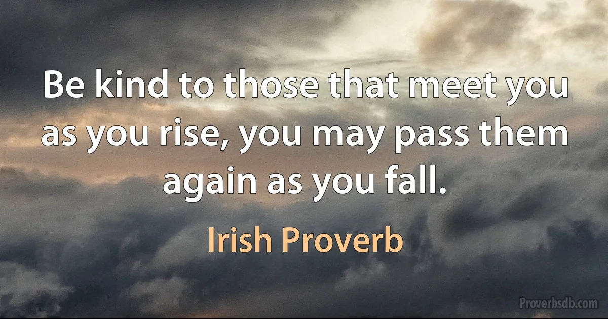 Be kind to those that meet you as you rise, you may pass them again as you fall. (Irish Proverb)