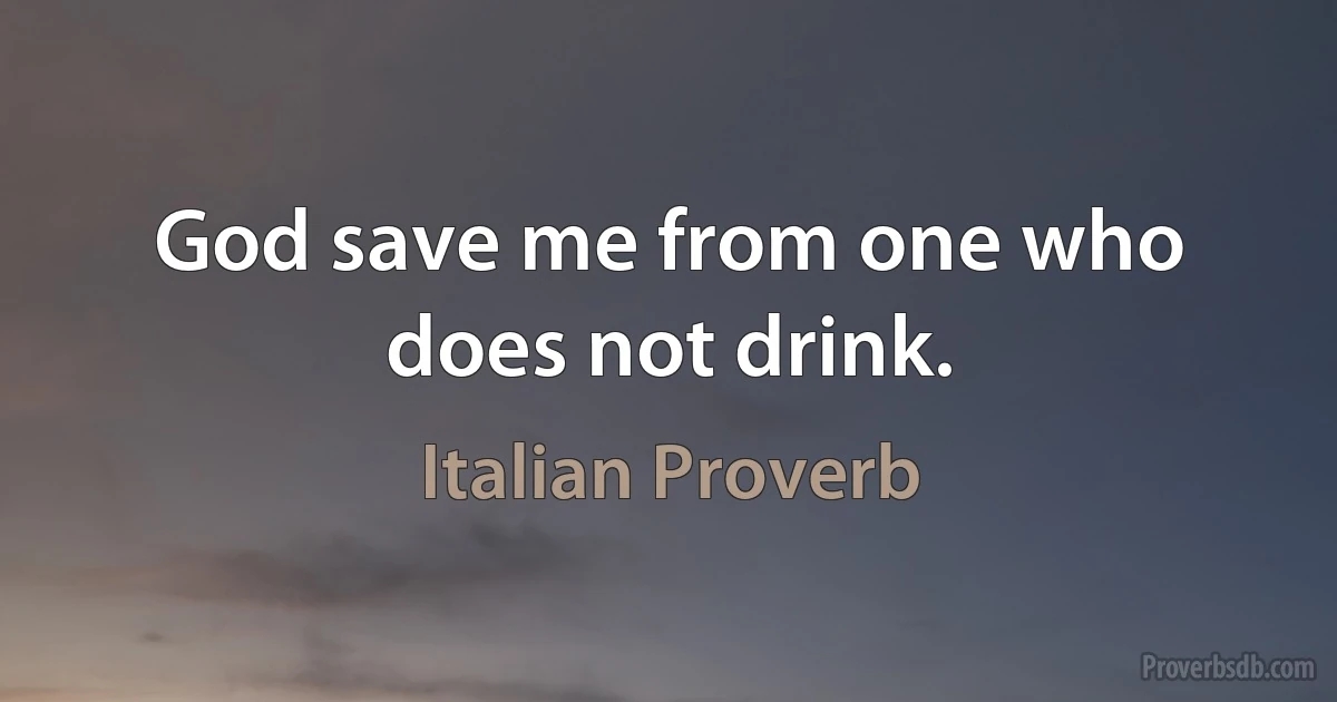 God save me from one who does not drink. (Italian Proverb)