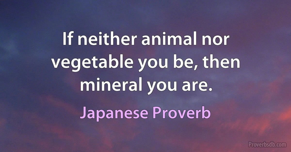 If neither animal nor vegetable you be, then mineral you are. (Japanese Proverb)