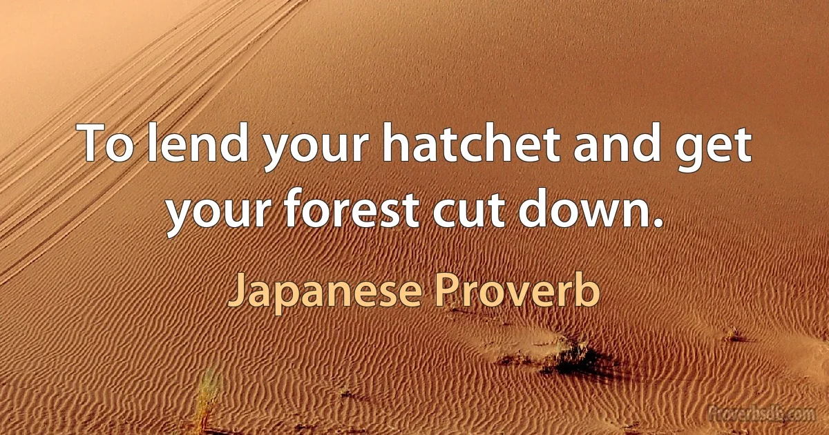 To lend your hatchet and get your forest cut down. (Japanese Proverb)