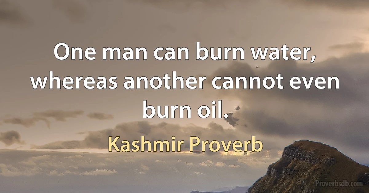 One man can burn water, whereas another cannot even burn oil. (Kashmir Proverb)