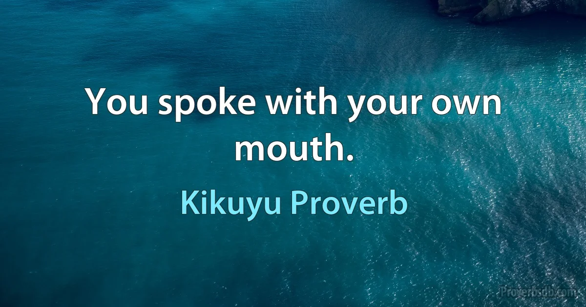 You spoke with your own mouth. (Kikuyu Proverb)