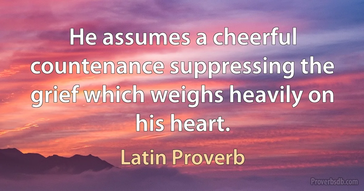 He assumes a cheerful countenance suppressing the grief which weighs heavily on his heart. (Latin Proverb)